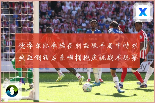 德泽尔比承诺在利兹联平局中特尔疯狂倒钩后亲吻拥抱庆祝战术观察：最新赛事动态与深度分析