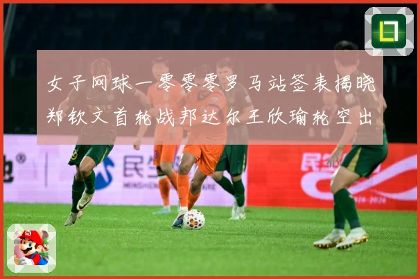 女子网球一零零零罗马站签表揭晓郑钦文首轮战邦达尔王欣瑜轮空出赛场观察：最新赛事动态与深度分析