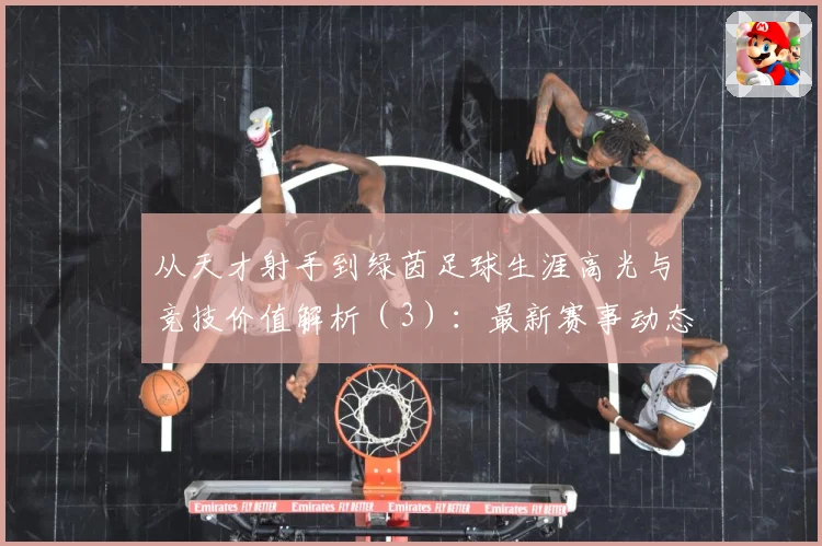 从天才射手到绿茵足球生涯高光与竞技价值解析（3）：最新赛事动态与深度分析