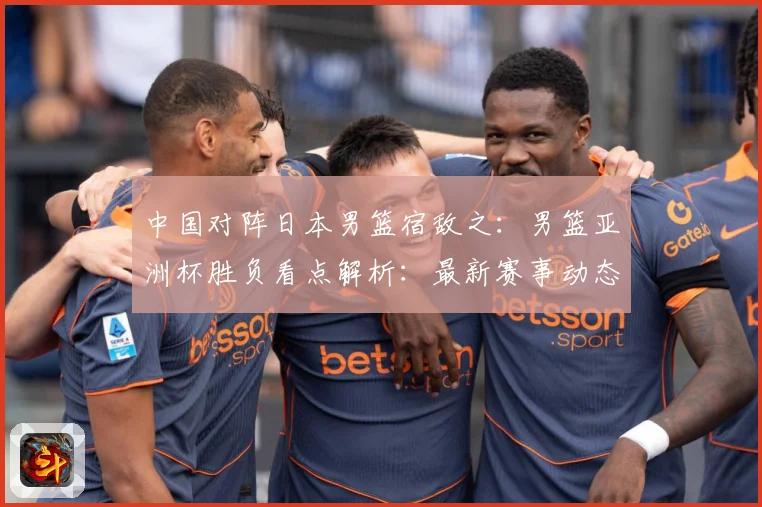中国对阵日本男篮宿敌之：男篮亚洲杯胜负看点解析：最新赛事动态与深度分析