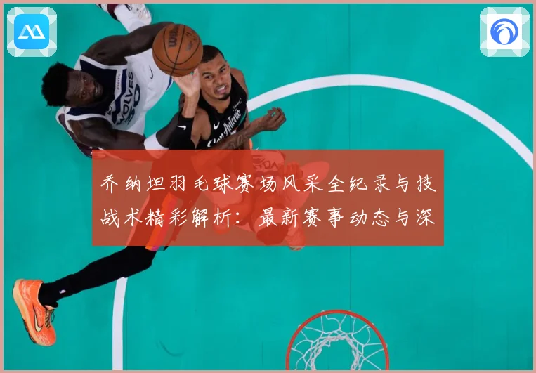 乔纳坦羽毛球赛场风采全纪录与技战术精彩解析：最新赛事动态与深度分析