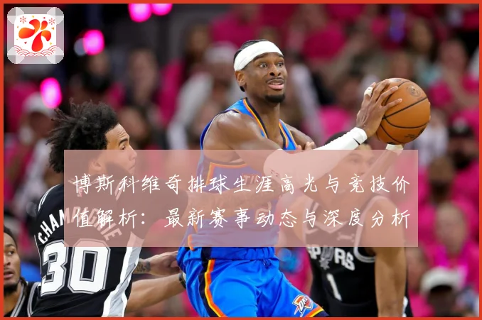 博斯科维奇排球生涯高光与竞技价值解析：最新赛事动态与深度分析