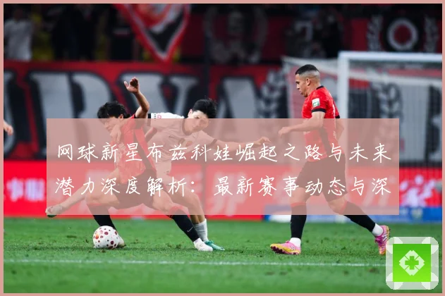 网球新星布兹科娃崛起之路与未来潜力深度解析：最新赛事动态与深度分析
