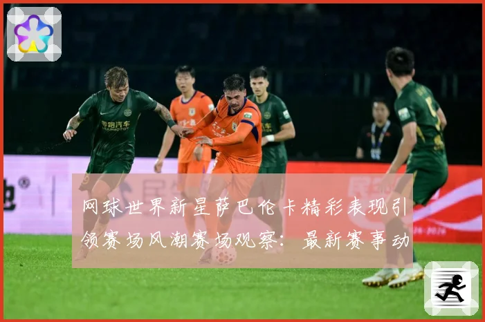 网球世界新星萨巴伦卡精彩表现引领赛场风潮赛场观察：最新赛事动态与深度分析