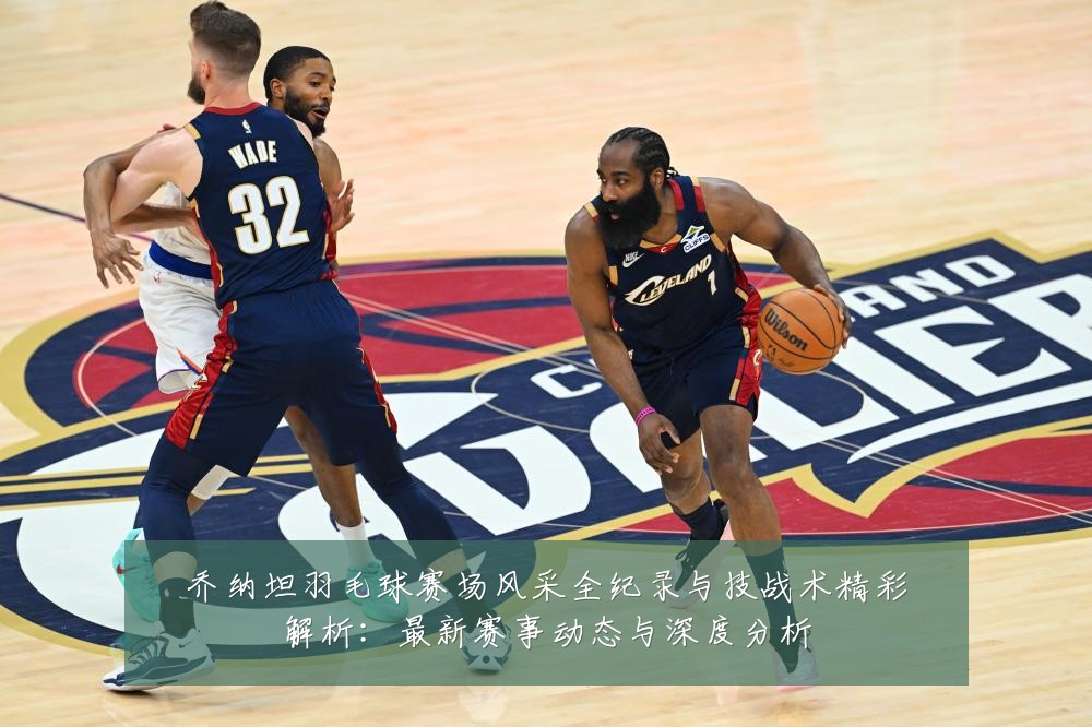 乔纳坦羽毛球赛场风采全纪录与技战术精彩解析:最新赛事动态与深度分析
