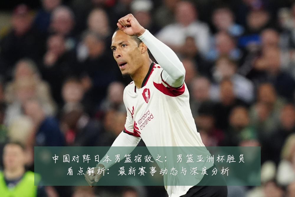 中国对阵日本男篮宿敌之：男篮亚洲杯胜负看点解析：最新赛事动态与深度分析