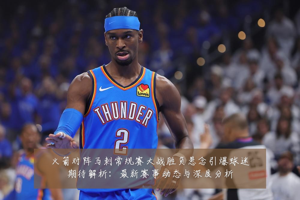 火箭对阵马刺常规赛大战胜负悬念引爆球迷期待解析：最新赛事动态与深度分析
