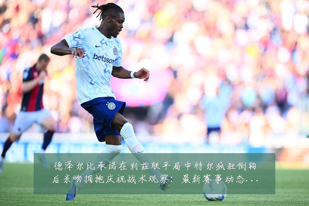 德泽尔比承诺在利兹联平局中特尔疯狂倒钩后亲吻拥抱庆祝战术观察：最新赛事动态与深度分析